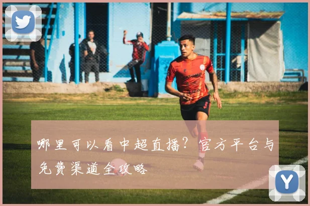 哪里可以看中超直播？官方平台与免费渠道全攻略