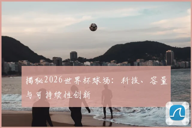 揭秘2026世界杯球场：科技、容量与可持续性创新