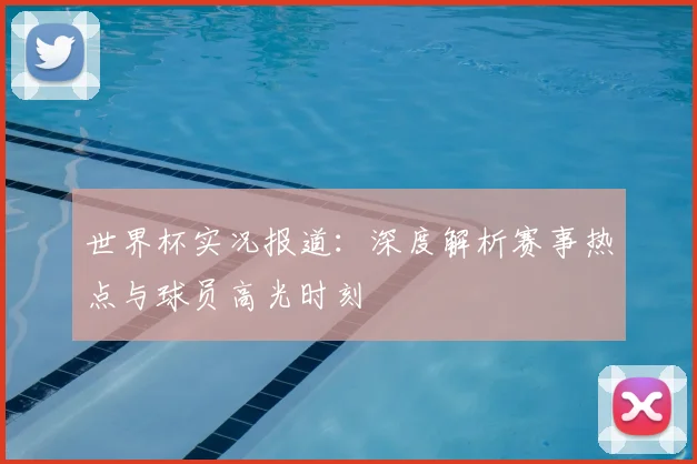 世界杯实况报道：深度解析赛事热点与球员高光时刻