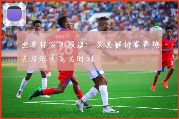 世界杯实况报道：深度解析赛事热点与球员高光时刻