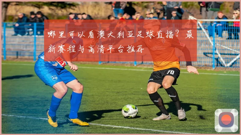 哪里可以看澳大利亚足球直播？最新赛程与高清平台推荐