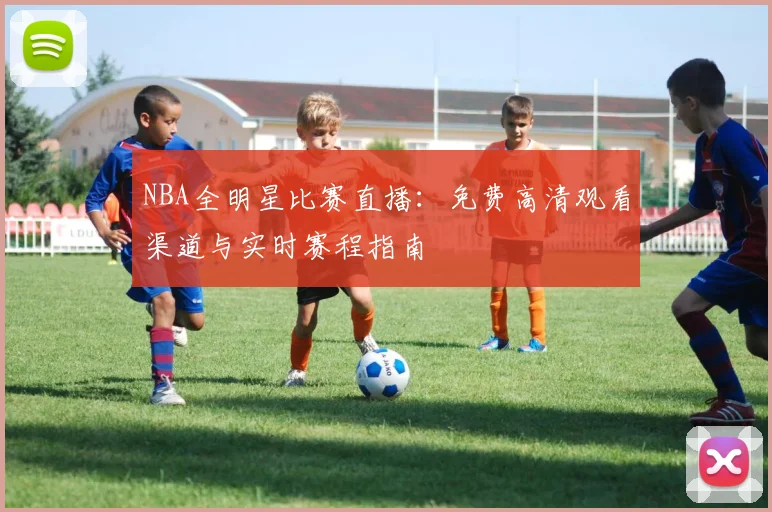 NBA全明星比赛直播：免费高清观看渠道与实时赛程指南