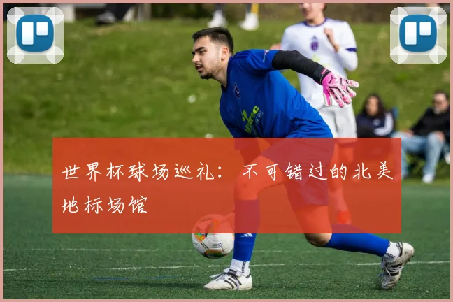 世界杯球场巡礼：不可错过的北美地标场馆