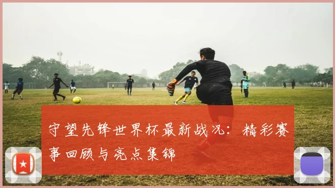 守望先锋世界杯最新战况：精彩赛事回顾与亮点集锦